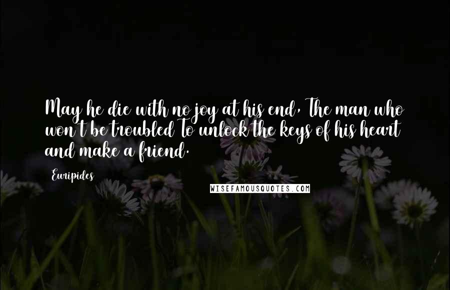 Euripides Quotes: May he die with no joy at his end, The man who won't be troubled To unlock the keys of his heart and make a friend.