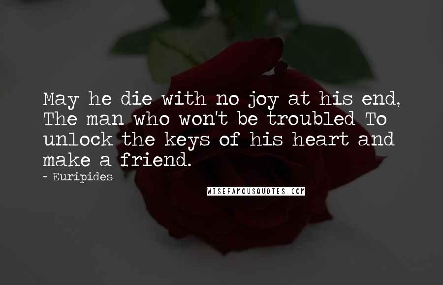 Euripides Quotes: May he die with no joy at his end, The man who won't be troubled To unlock the keys of his heart and make a friend.
