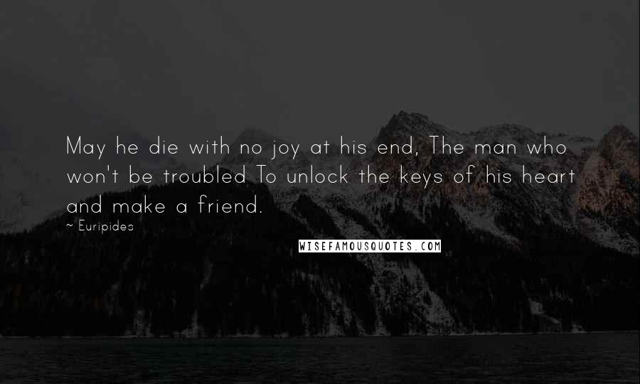 Euripides Quotes: May he die with no joy at his end, The man who won't be troubled To unlock the keys of his heart and make a friend.