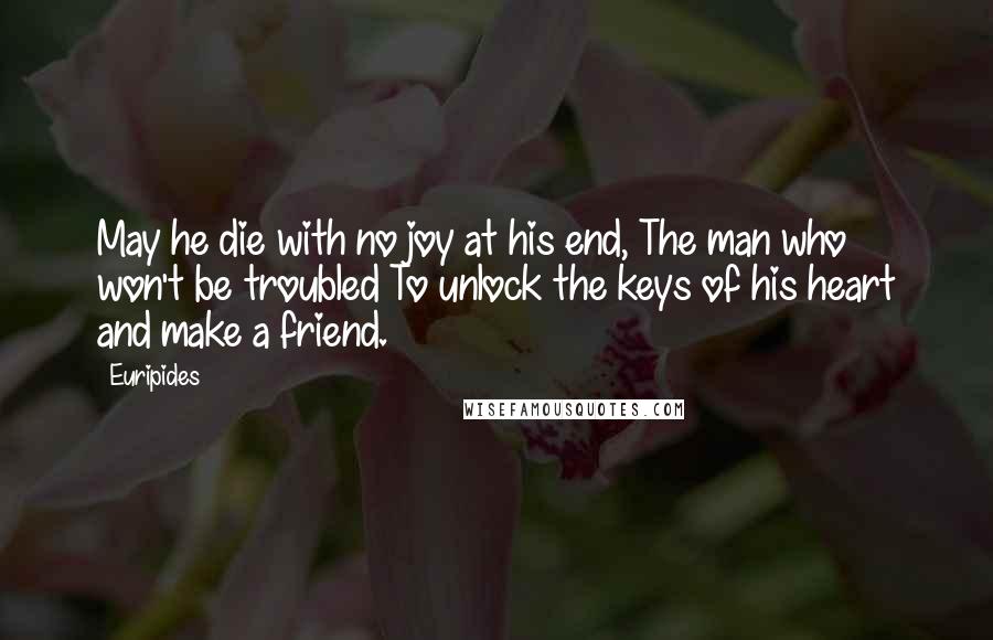 Euripides Quotes: May he die with no joy at his end, The man who won't be troubled To unlock the keys of his heart and make a friend.