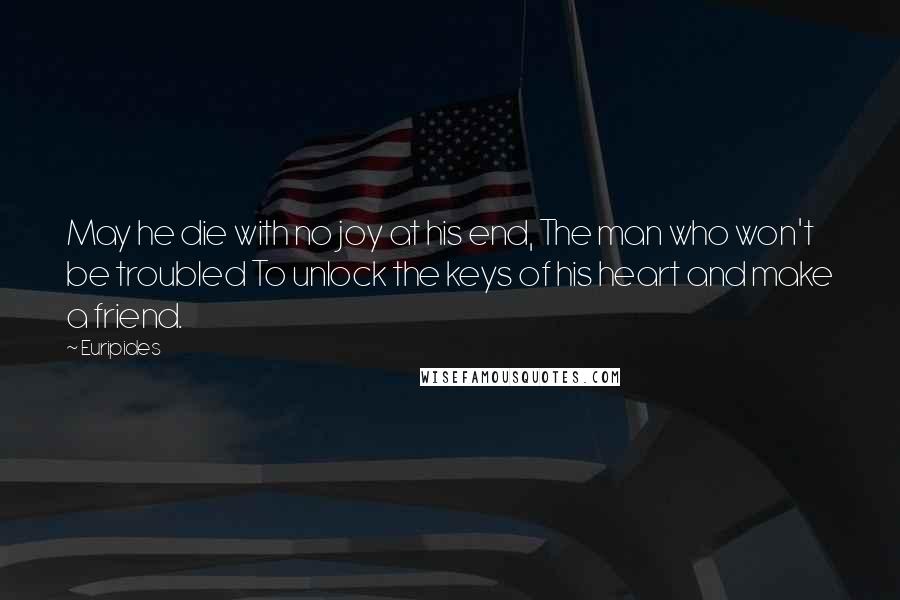 Euripides Quotes: May he die with no joy at his end, The man who won't be troubled To unlock the keys of his heart and make a friend.