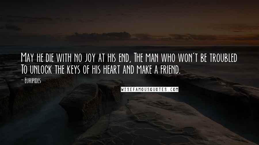 Euripides Quotes: May he die with no joy at his end, The man who won't be troubled To unlock the keys of his heart and make a friend.