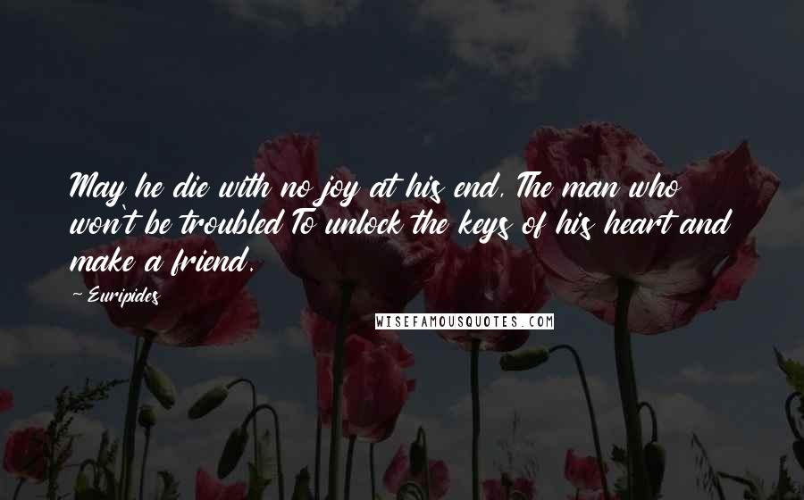 Euripides Quotes: May he die with no joy at his end, The man who won't be troubled To unlock the keys of his heart and make a friend.