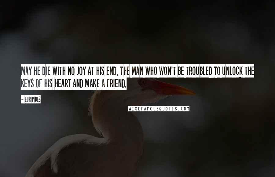 Euripides Quotes: May he die with no joy at his end, The man who won't be troubled To unlock the keys of his heart and make a friend.