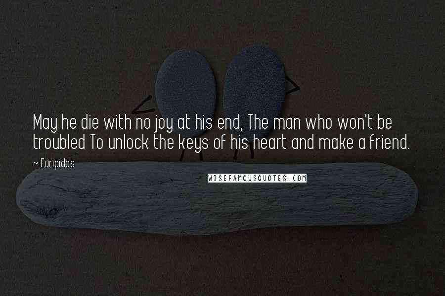 Euripides Quotes: May he die with no joy at his end, The man who won't be troubled To unlock the keys of his heart and make a friend.