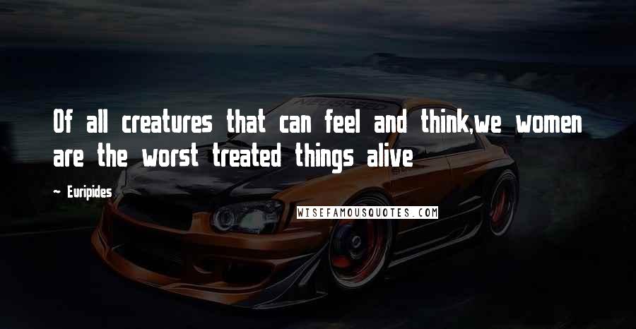 Euripides Quotes: Of all creatures that can feel and think,we women are the worst treated things alive