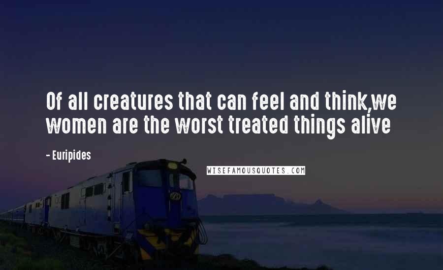 Euripides Quotes: Of all creatures that can feel and think,we women are the worst treated things alive