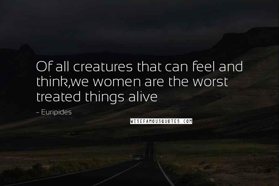 Euripides Quotes: Of all creatures that can feel and think,we women are the worst treated things alive