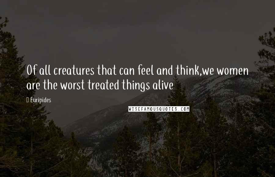 Euripides Quotes: Of all creatures that can feel and think,we women are the worst treated things alive