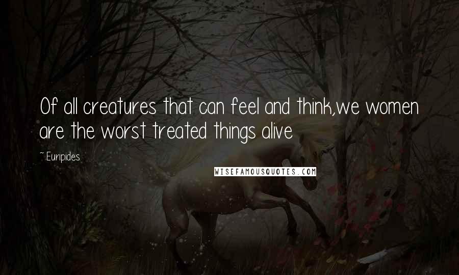 Euripides Quotes: Of all creatures that can feel and think,we women are the worst treated things alive