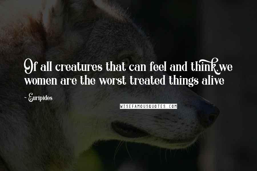 Euripides Quotes: Of all creatures that can feel and think,we women are the worst treated things alive