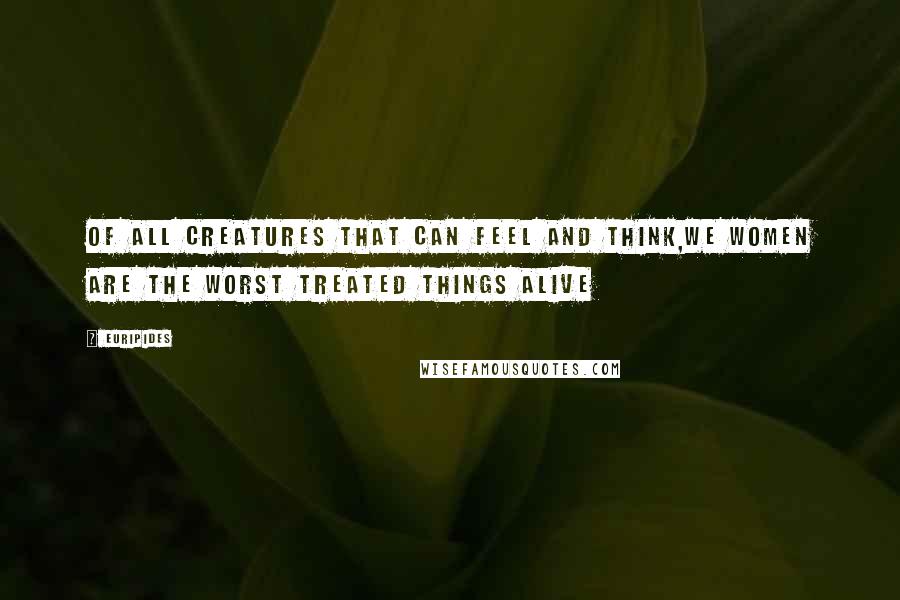 Euripides Quotes: Of all creatures that can feel and think,we women are the worst treated things alive