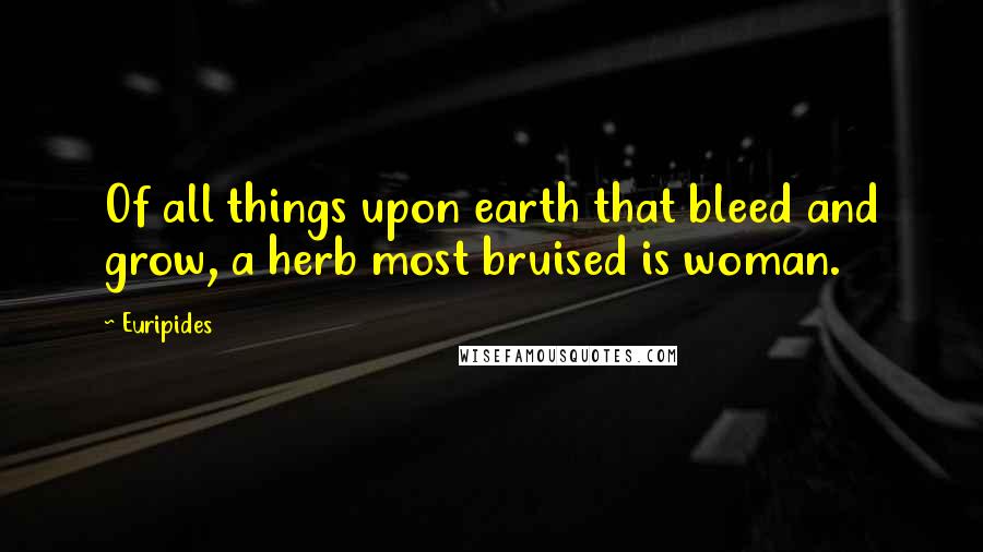 Euripides Quotes: Of all things upon earth that bleed and grow, a herb most bruised is woman.