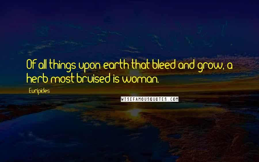 Euripides Quotes: Of all things upon earth that bleed and grow, a herb most bruised is woman.