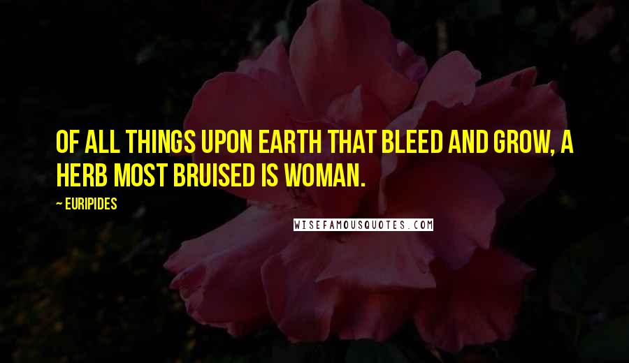 Euripides Quotes: Of all things upon earth that bleed and grow, a herb most bruised is woman.