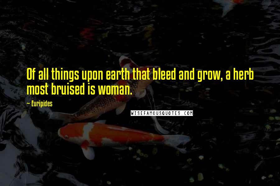 Euripides Quotes: Of all things upon earth that bleed and grow, a herb most bruised is woman.