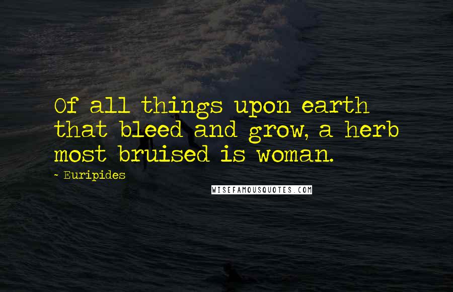 Euripides Quotes: Of all things upon earth that bleed and grow, a herb most bruised is woman.
