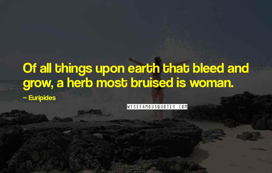 Euripides Quotes: Of all things upon earth that bleed and grow, a herb most bruised is woman.