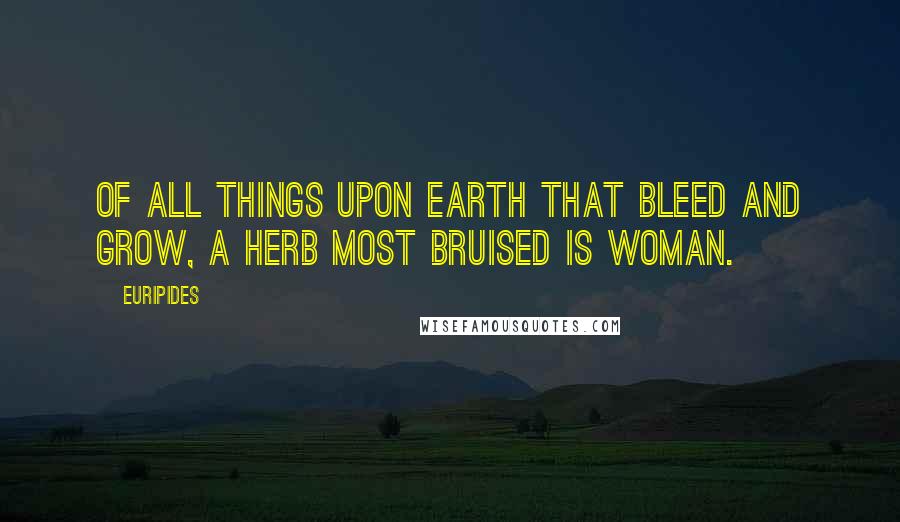 Euripides Quotes: Of all things upon earth that bleed and grow, a herb most bruised is woman.