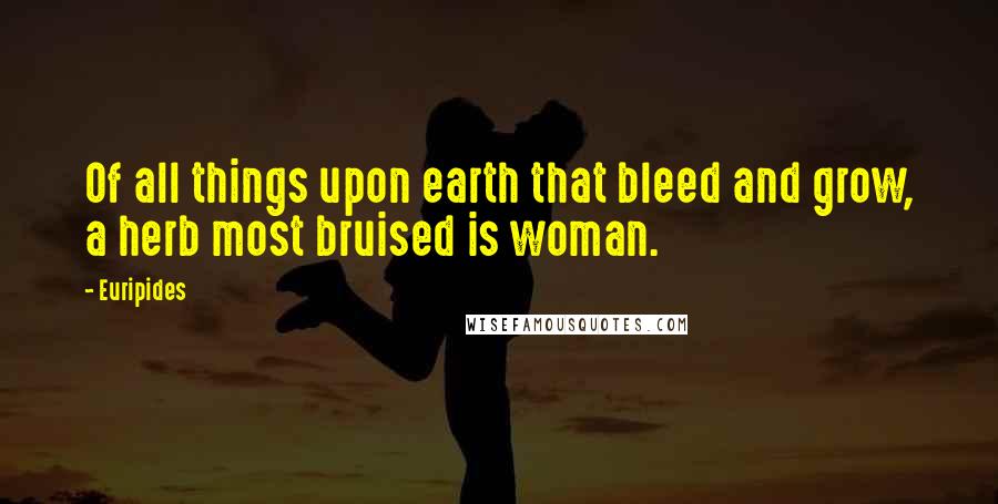 Euripides Quotes: Of all things upon earth that bleed and grow, a herb most bruised is woman.
