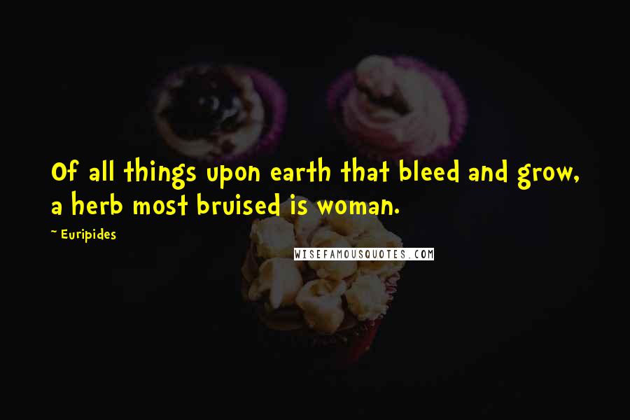 Euripides Quotes: Of all things upon earth that bleed and grow, a herb most bruised is woman.
