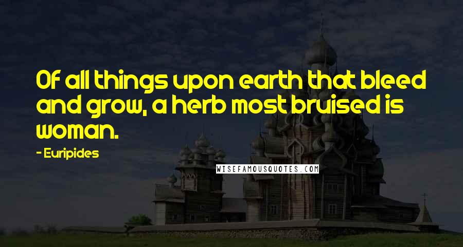 Euripides Quotes: Of all things upon earth that bleed and grow, a herb most bruised is woman.