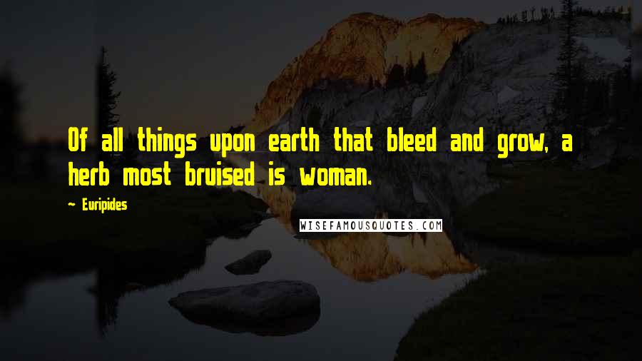 Euripides Quotes: Of all things upon earth that bleed and grow, a herb most bruised is woman.