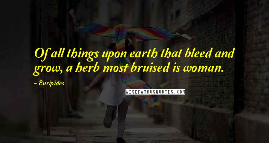 Euripides Quotes: Of all things upon earth that bleed and grow, a herb most bruised is woman.