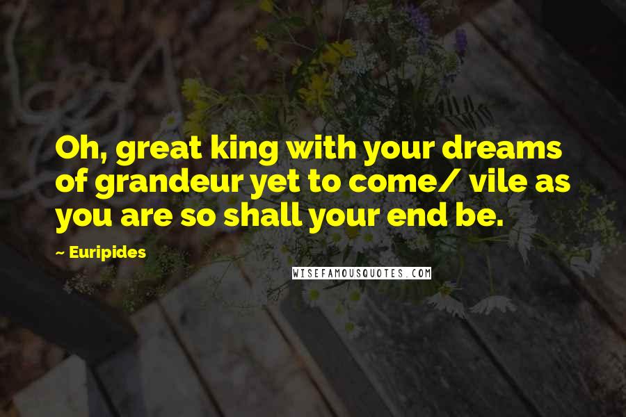 Euripides Quotes: Oh, great king with your dreams of grandeur yet to come/ vile as you are so shall your end be.