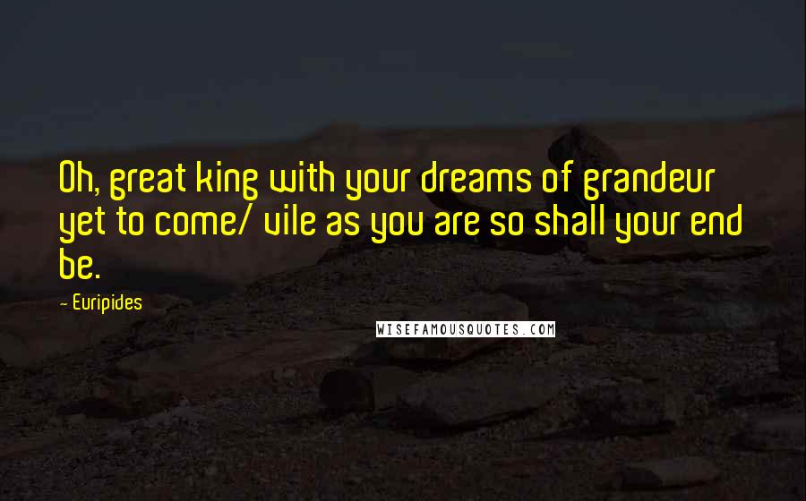 Euripides Quotes: Oh, great king with your dreams of grandeur yet to come/ vile as you are so shall your end be.