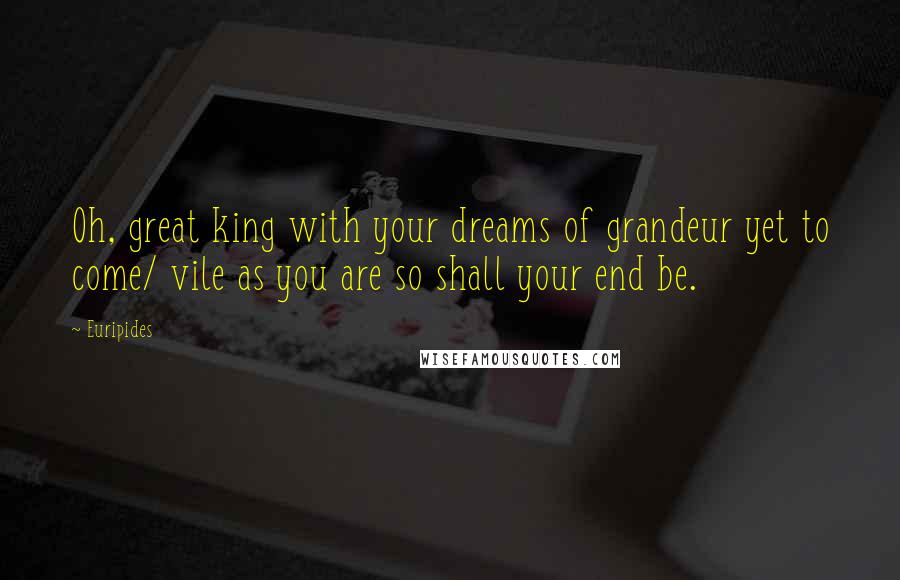 Euripides Quotes: Oh, great king with your dreams of grandeur yet to come/ vile as you are so shall your end be.