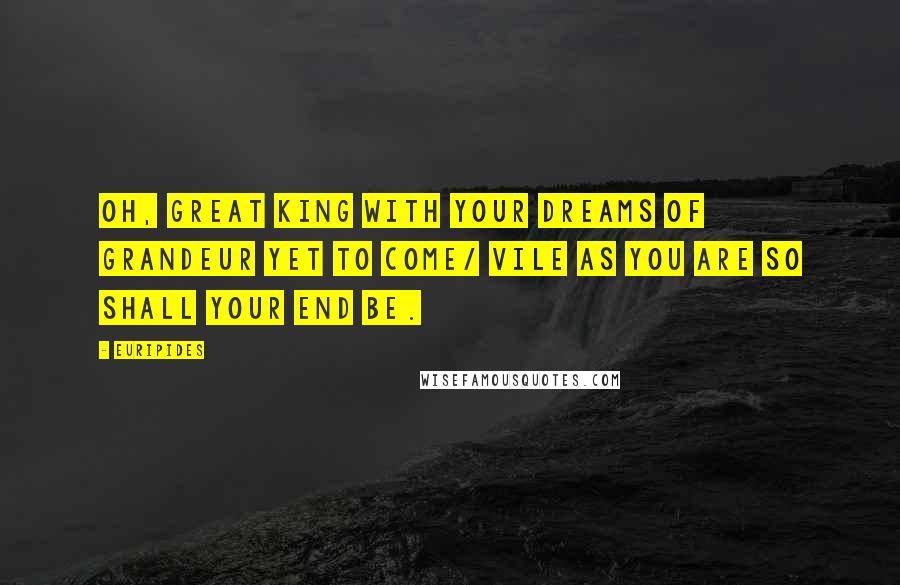 Euripides Quotes: Oh, great king with your dreams of grandeur yet to come/ vile as you are so shall your end be.