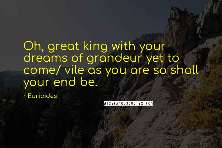 Euripides Quotes: Oh, great king with your dreams of grandeur yet to come/ vile as you are so shall your end be.