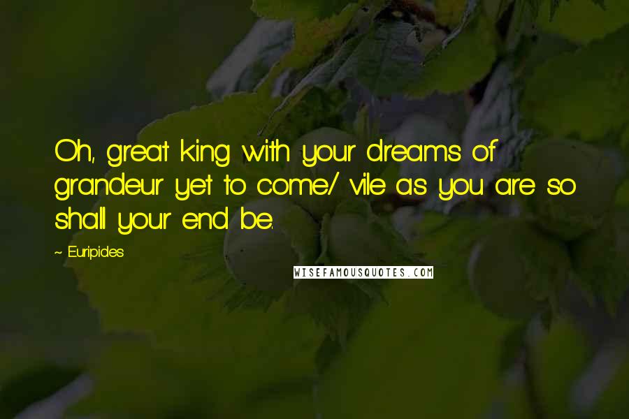 Euripides Quotes: Oh, great king with your dreams of grandeur yet to come/ vile as you are so shall your end be.