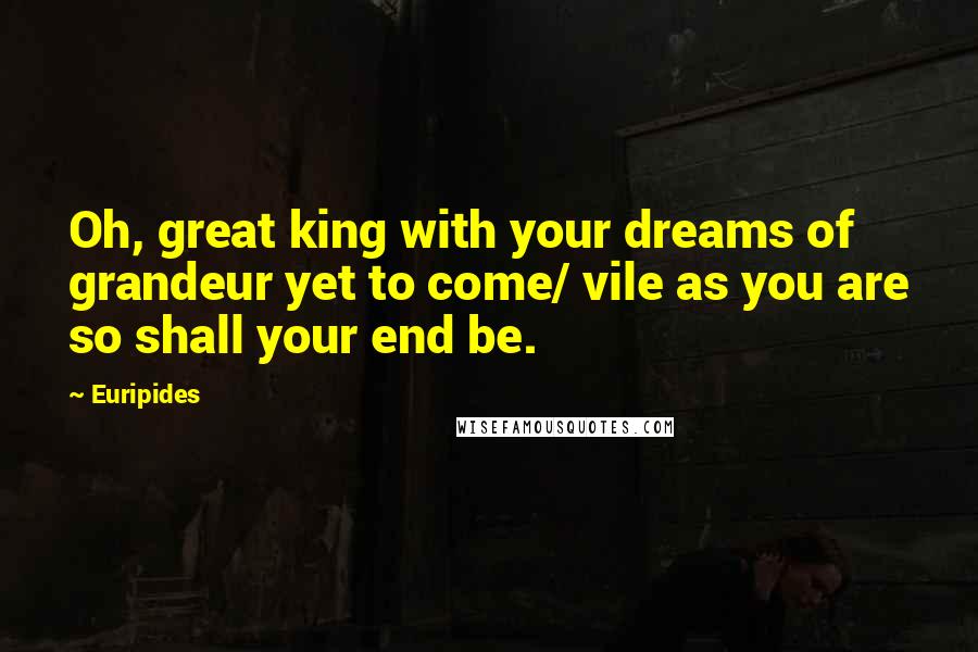 Euripides Quotes: Oh, great king with your dreams of grandeur yet to come/ vile as you are so shall your end be.