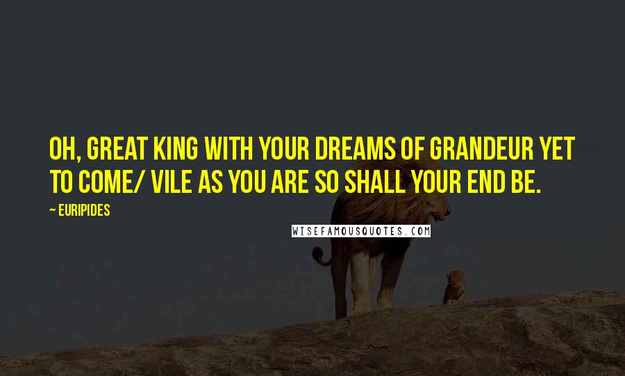 Euripides Quotes: Oh, great king with your dreams of grandeur yet to come/ vile as you are so shall your end be.