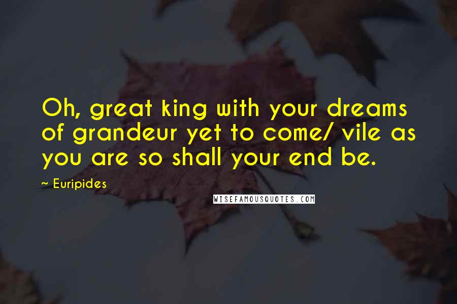 Euripides Quotes: Oh, great king with your dreams of grandeur yet to come/ vile as you are so shall your end be.