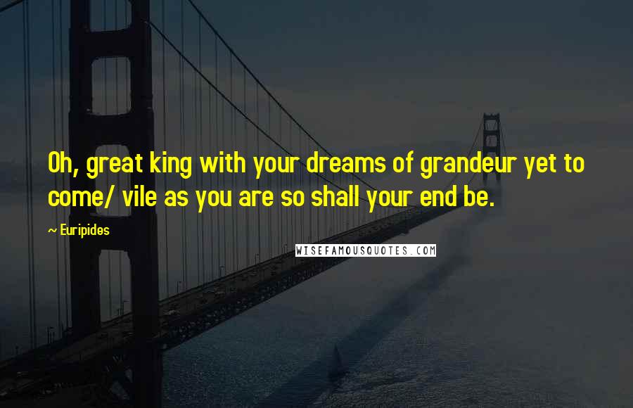 Euripides Quotes: Oh, great king with your dreams of grandeur yet to come/ vile as you are so shall your end be.