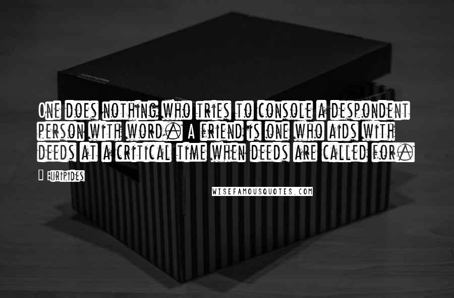 Euripides Quotes: One does nothing who tries to console a despondent person with word. A friend is one who aids with deeds at a critical time when deeds are called for.