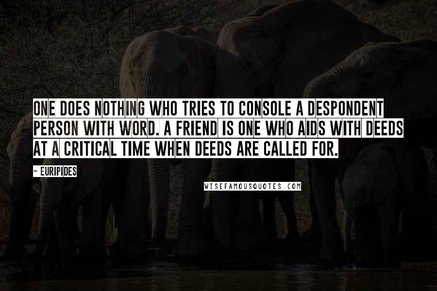 Euripides Quotes: One does nothing who tries to console a despondent person with word. A friend is one who aids with deeds at a critical time when deeds are called for.