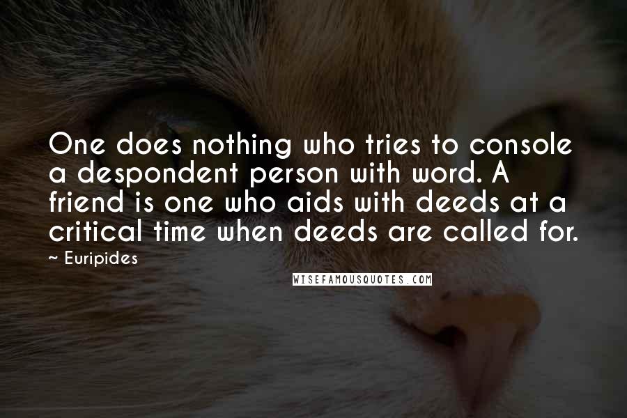 Euripides Quotes: One does nothing who tries to console a despondent person with word. A friend is one who aids with deeds at a critical time when deeds are called for.