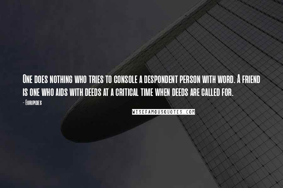 Euripides Quotes: One does nothing who tries to console a despondent person with word. A friend is one who aids with deeds at a critical time when deeds are called for.