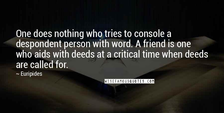 Euripides Quotes: One does nothing who tries to console a despondent person with word. A friend is one who aids with deeds at a critical time when deeds are called for.