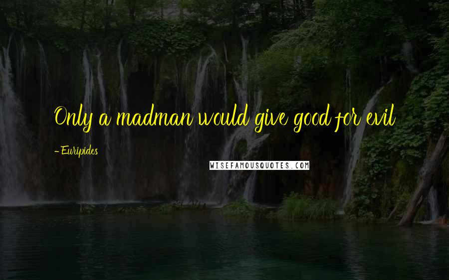 Euripides Quotes: Only a madman would give good for evil