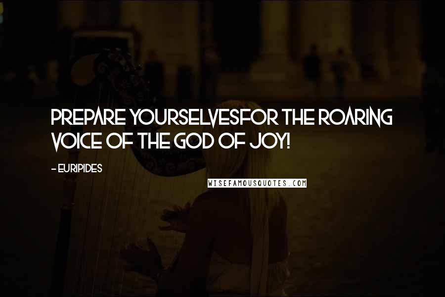 Euripides Quotes: Prepare yourselvesfor the roaring voice of the God of Joy!