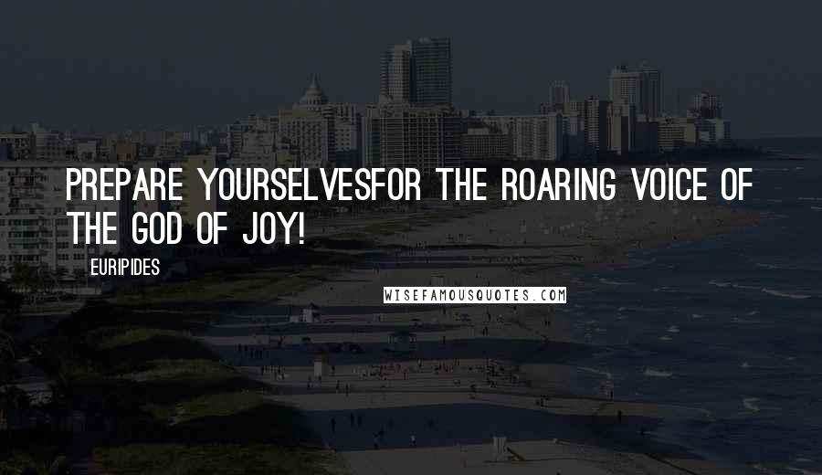 Euripides Quotes: Prepare yourselvesfor the roaring voice of the God of Joy!