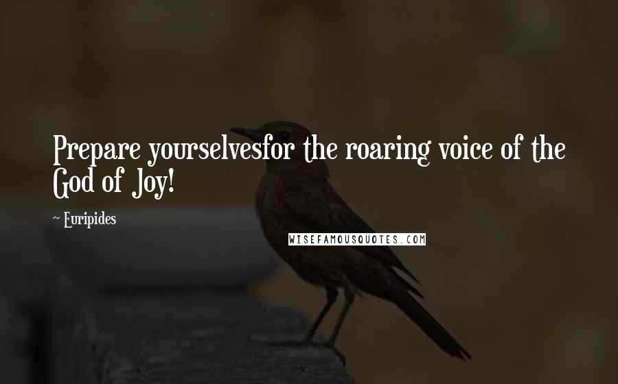 Euripides Quotes: Prepare yourselvesfor the roaring voice of the God of Joy!