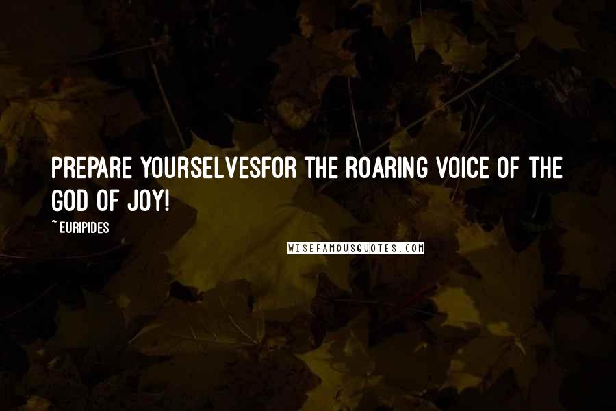 Euripides Quotes: Prepare yourselvesfor the roaring voice of the God of Joy!