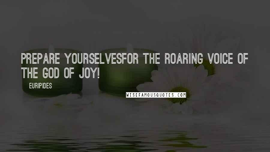 Euripides Quotes: Prepare yourselvesfor the roaring voice of the God of Joy!