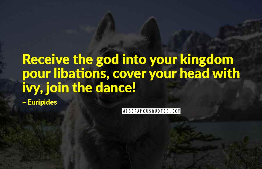 Euripides Quotes: Receive the god into your kingdom pour libations, cover your head with ivy, join the dance!